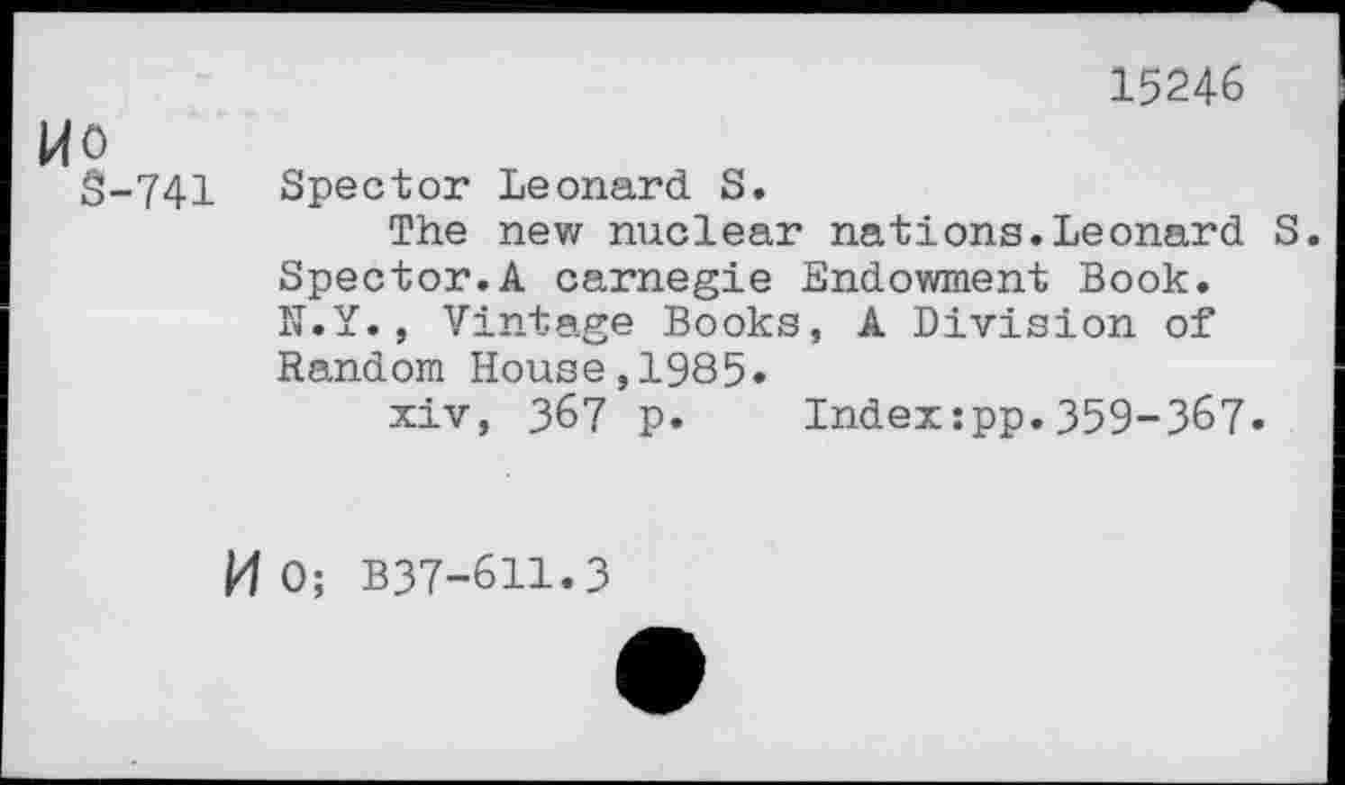 ﻿15246
Wo
S-741 Spector Leonard S.
The new nuclear nations.Leonard S. Spector.A carnegie Endowment Book. N.Y., Vintage Books, A Division of Random House,1985»
xiv, 367 p. Index:pp.359-367»
M 0; B37-611.3